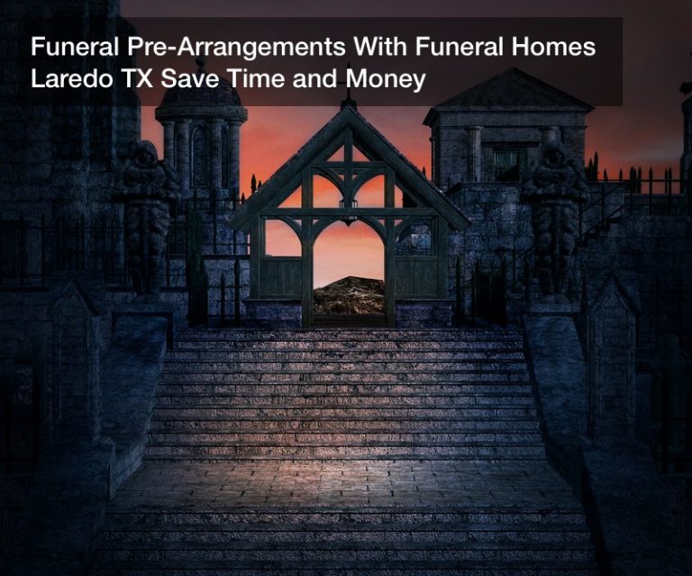 Funeral Pre-Arrangements With Funeral Homes Laredo TX Save Time and Money