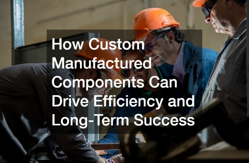 How Custom Manufactured Components Can Drive Efficiency and Long-Term Success